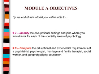 MODULE A OBJECTIVES
By the end of this tutorial you will be able to…
# 7 – Identify the occupational settings and jobs where you
would work for each of the specialty areas of psychology
# 8 – Compare the educational and experiential requirements of
a psychiatrist, psychologist, marriage and family therapist, social
worker, and paraprofessional counselor.
 