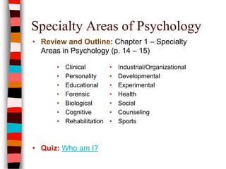 Specialty Areas of Psychology
• Review and Outline: Chapter 1 – Specialty
Areas in Psychology (p. 14 – 15)
• Clinical
• Personality
• Educational
• Forensic
• Biological
• Cognitive
• Rehabilitation
• Industrial/Organizational
• Developmental
• Experimental
• Health
• Social
• Counseling
• Sports
• Quiz: Who am I?
 