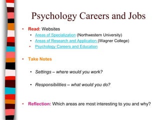 Psychology Careers and Jobs
• Read: Websites
• Areas of Specialization (Northwestern University)
• Areas of Research and Application (Wagner College)
• Psychology Careers and Education
• Take Notes
• Settings – where would you work?
• Responsibilities – what would you do?
• Reflection: Which areas are most interesting to you and why?
 
