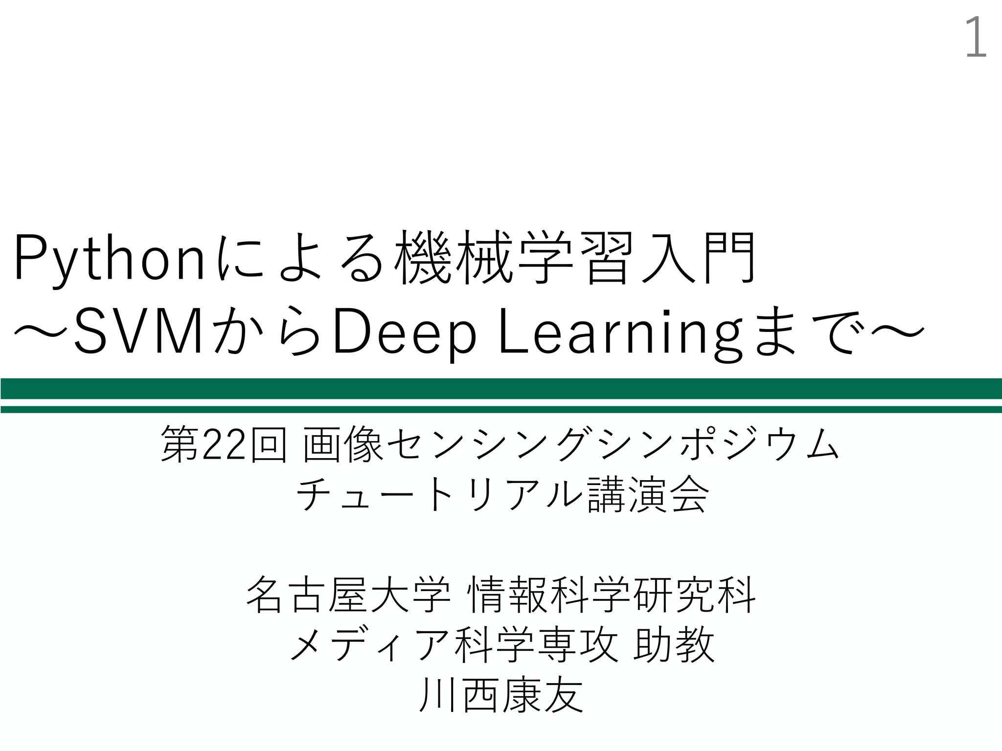Pythonによる機械学習⼊⾨
〜SVMからDeep Learningまで〜
第22回 画像センシングシンポジウム
チュートリアル講演会
名古屋⼤学 情報科学研究科
メディア科学専攻 助教
川⻄康友
1
 
