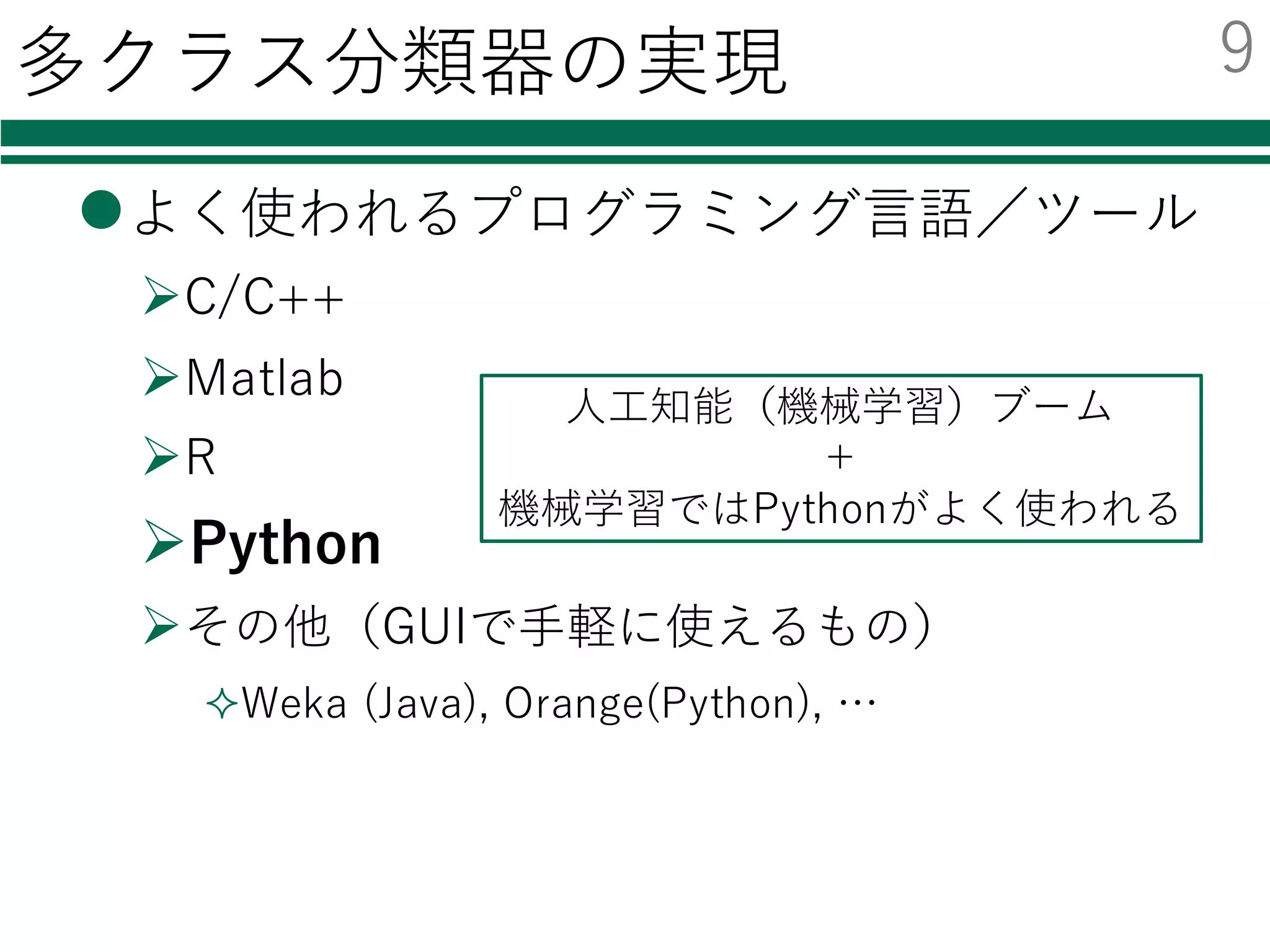 多クラス分類器の実現
lよく使われるプログラミング⾔語／ツール
ØC/C++
ØMatlab
ØR
ØPython
Øその他（GUIで⼿軽に使えるもの）
²Weka (Java), Orange(Python), …
⼈⼯知能（機械学習）ブーム
＋
機械学習ではPythonがよく使われる
9
 