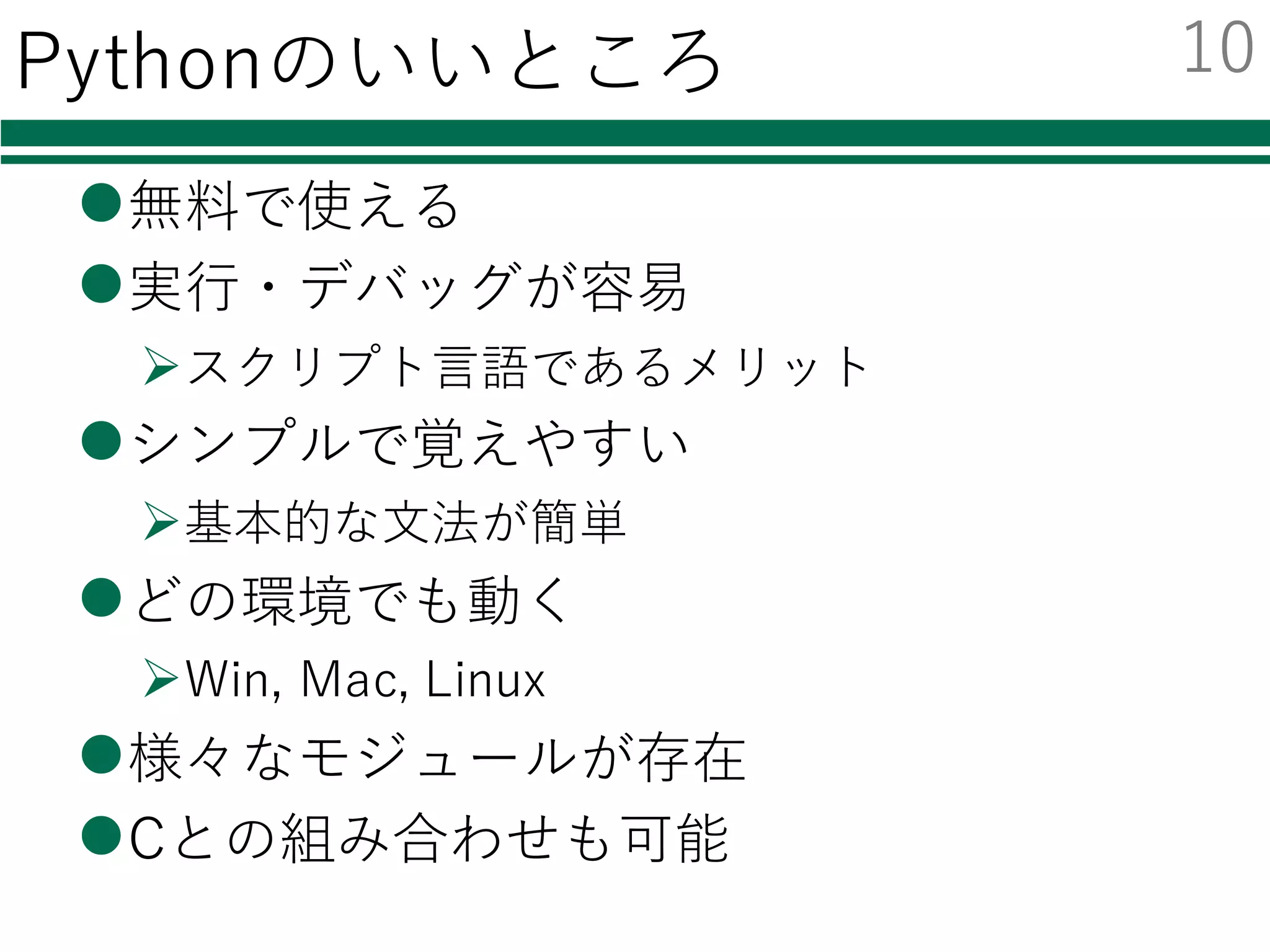 Pythonのいいところ
l無料で使える
l実⾏・デバッグが容易
Øスクリプト⾔語であるメリット
lシンプルで覚えやすい
Ø基本的な⽂法が簡単
lどの環境でも動く
ØWin, Mac, Linux
l様々なモジュールが存在
lCとの組み合わせも可能
10
 