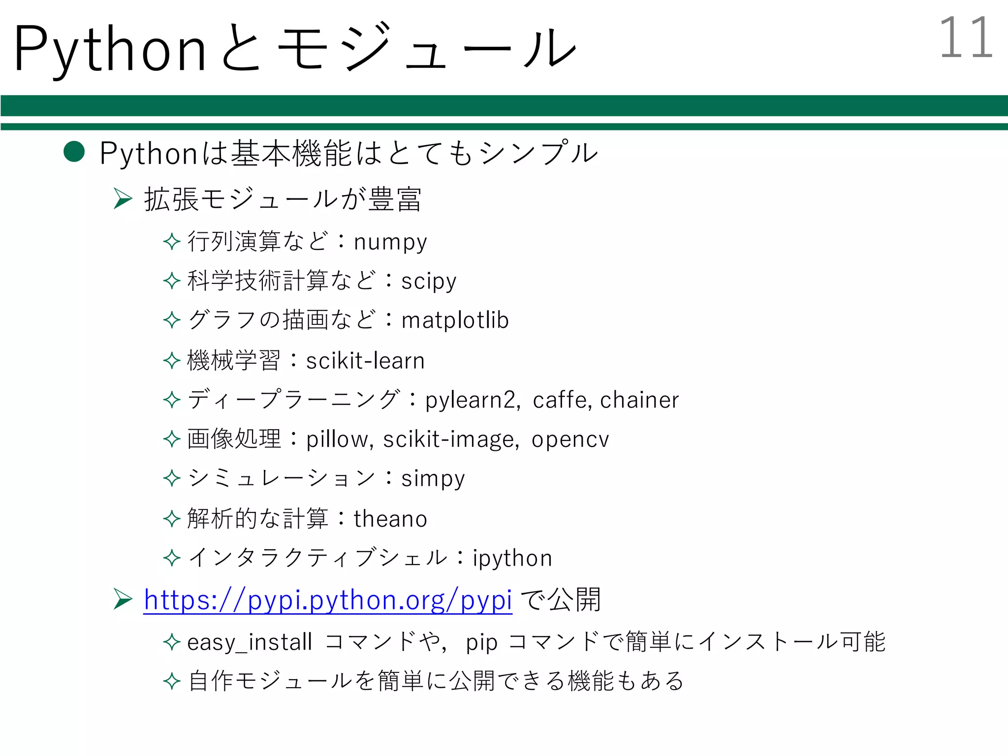 Pythonとモジュール
l Pythonは基本機能はとてもシンプル
Ø 拡張モジュールが豊富
² ⾏列演算など：numpy
² 科学技術計算など：scipy
² グラフの描画など：matplotlib
² 機械学習：scikit-learn
² ディープラーニング：pylearn2, caffe, chainer
² 画像処理：pillow, scikit-image, opencv
² シミュレーション：simpy
² 解析的な計算：theano
² インタラクティブシェル：ipython
Ø https://pypi.python.org/pypi で公開
² easy_install コマンドや，pip コマンドで簡単にインストール可能
² ⾃作モジュールを簡単に公開できる機能もある
11
 