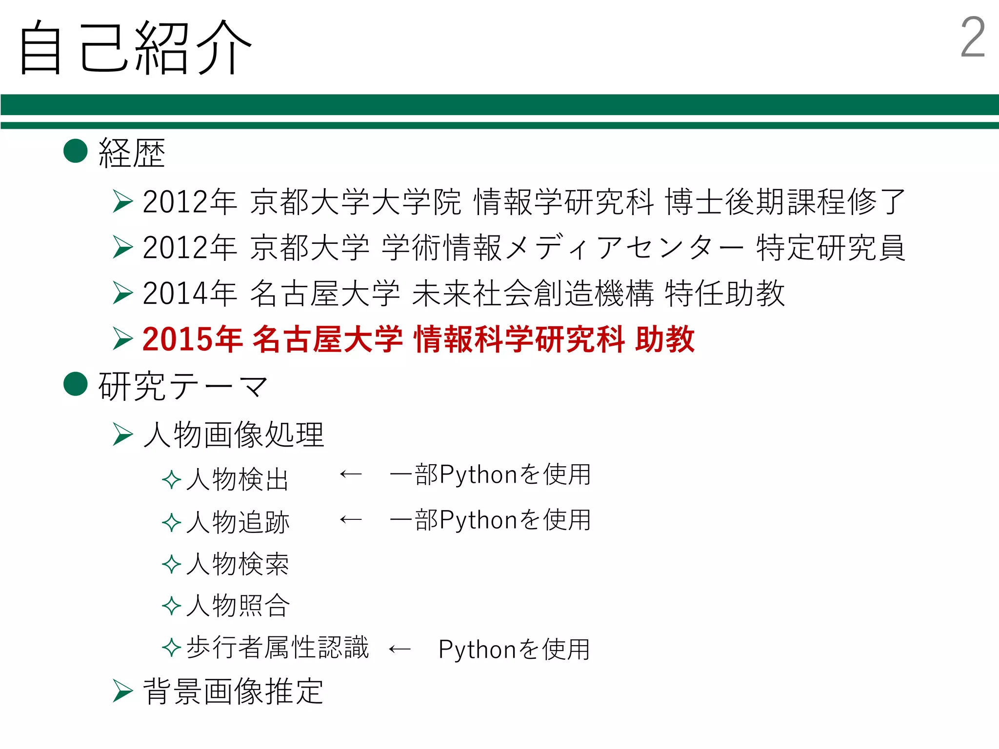 ⾃⼰紹介
l 経歴
Ø 2012年 京都⼤学⼤学院 情報学研究科 博⼠後期課程修了
Ø 2012年 京都⼤学 学術情報メディアセンター 特定研究員
Ø 2014年 名古屋⼤学 未来社会創造機構 特任助教
Ø 2015年 名古屋⼤学 情報科学研究科 助教
l 研究テーマ
Ø ⼈物画像処理
²⼈物検出
²⼈物追跡
²⼈物検索
²⼈物照合
²歩⾏者属性認識
Ø 背景画像推定
← Pythonを使⽤
← ⼀部Pythonを使⽤
← ⼀部Pythonを使⽤
2
 