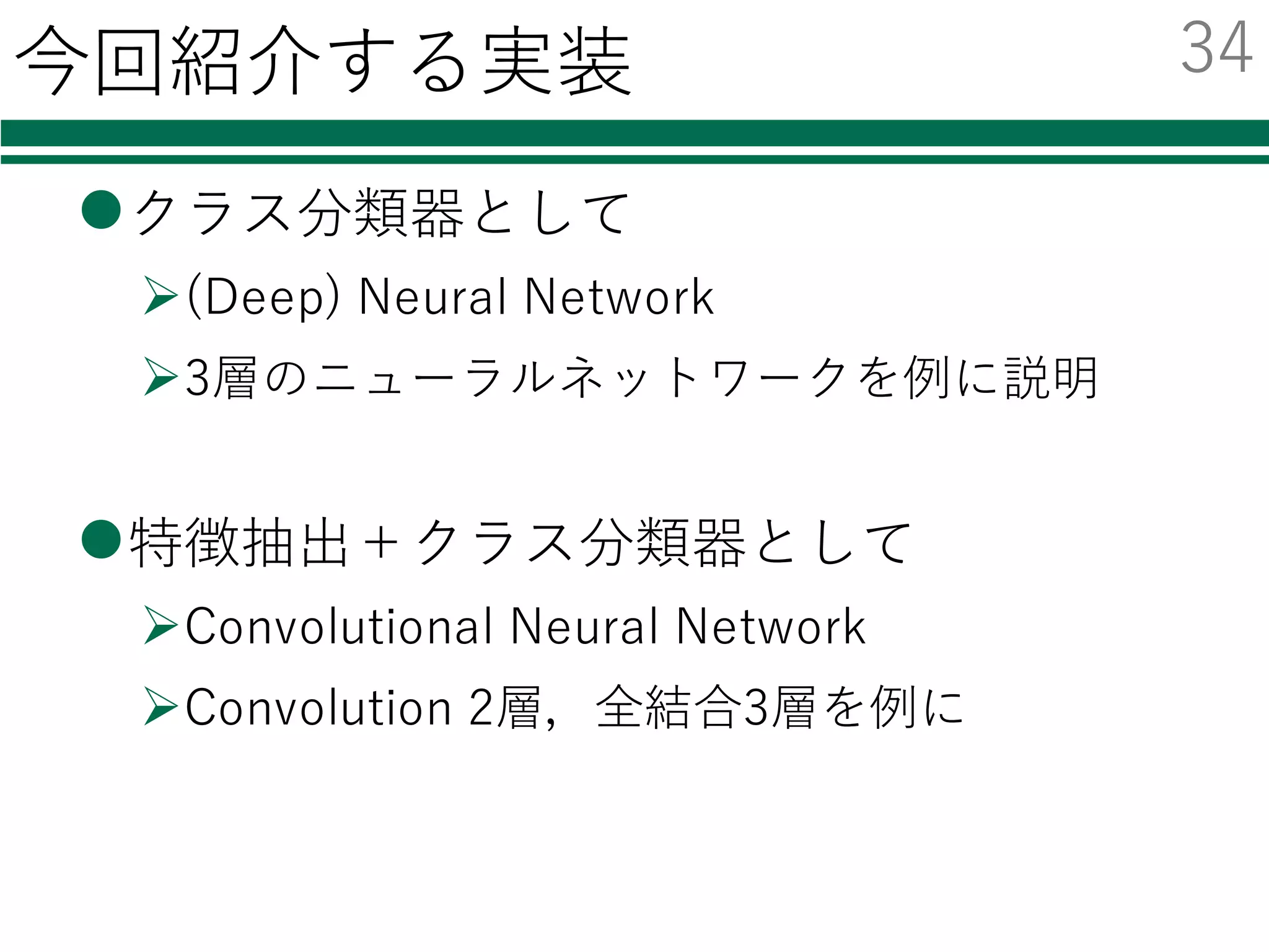 Deep Learningのためのツール
名前 開発元 環境 ⾔語
導⼊の
容易さ
GPU化の
容易さ
その他
neural
network
toolbox
MathWorks Windows
Mac
Linux
Matlab ◎ ？
caffe BVLC Linux C++
Python
△ ◎ 画像に
強い
TensorFlow Google Linux
Mac
Python ○ ○ AlphaGo
Torch7 Facebook Linux
Mac
Lua ○ ○
chainer Preferred	
Networks
Linux
Mac
Windows
Python ◎ ○
今回はChainerでの実装例を紹介する
33
 