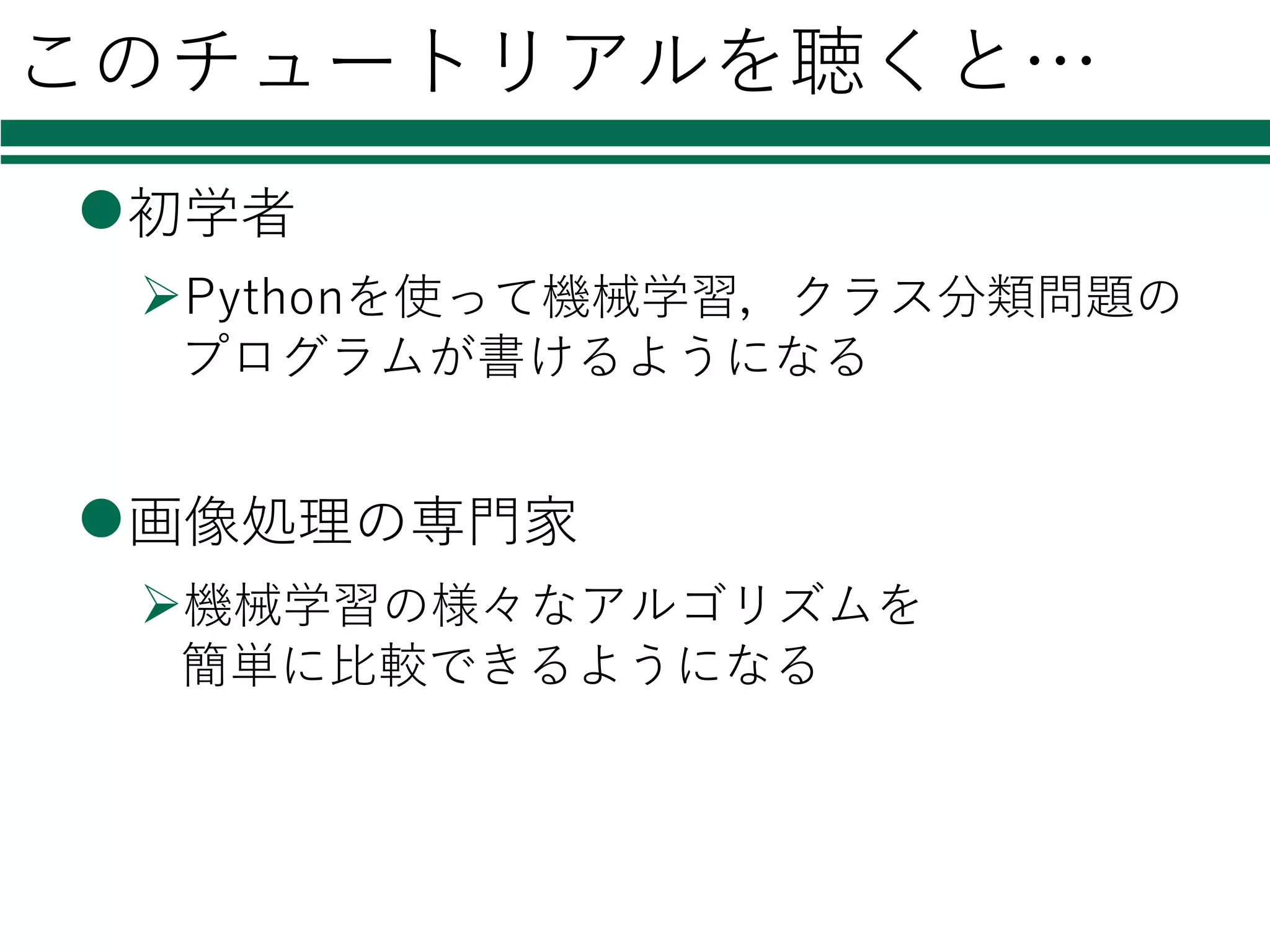 このチュートリアルを聴くと…
l初学者
ØPythonを使って機械学習，クラス分類問題の
プログラムが書けるようになる
l画像処理の専⾨家
Ø機械学習の様々なアルゴリズムを
簡単に⽐較できるようになる
 