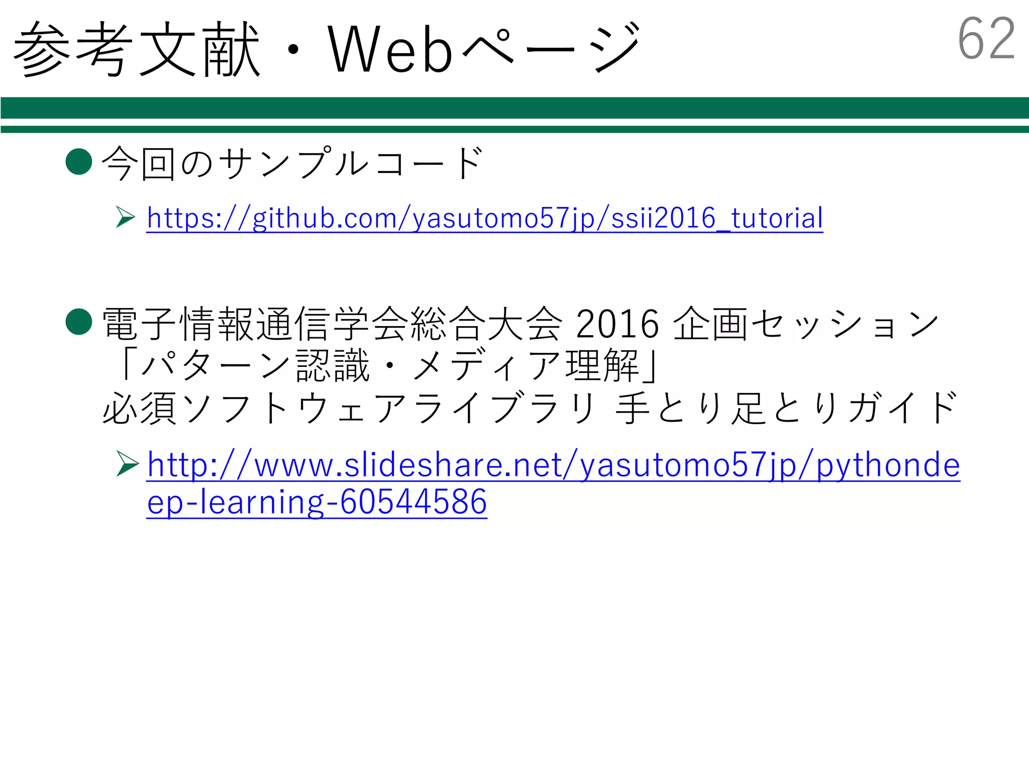 まとめ
lPythonでの機械学習
Øscikit-learnで多様なクラス分類器を利⽤可
²２⾏の書き換えだけでOK
Øchainerを使えば簡単にDeep Learningを利⽤可
²CUDAがあればGPU上での動作も容易
lデータが⼤量にあればDeep Learningは強⼒
ØCNNで特徴抽出＋分類器学習で⾼精度なのを確認
61
 