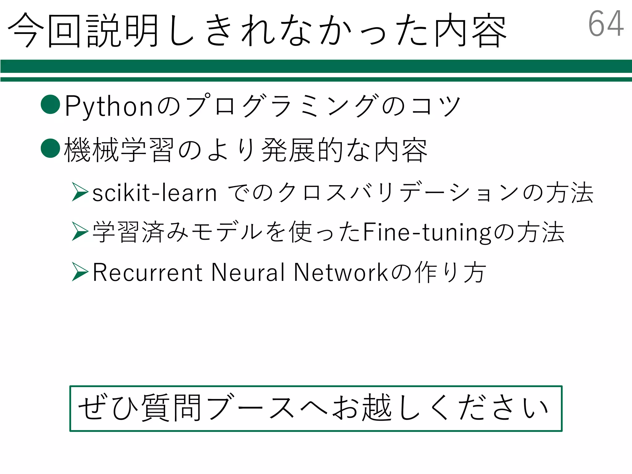 Pythonを勉強するための資料集
l Python Scientific Lecture Notes
Ø ⽇本語訳： http://turbare.net/transl/scipy-lecture-notes/index.html
Ø ⾮常におすすめ
Ø numpy/scipyから画像処理，3D可視化まで幅広く学べる
l @shima__shimaさん
Ø 機械学習の Python との出会い
² numpyと簡単な機械学習への利⽤
l @payashimさん
Ø PyConJP 2014での「OpenCVのpythonインターフェース⼊⾨」の資料
² Pythonユーザ向けの，OpenCVを使った画像処理解説
63
 