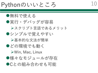 Pythonのいいところ
l無料で使える
l実⾏・デバッグが容易
Øスクリプト⾔語であるメリット
lシンプルで覚えやすい
Ø基本的な⽂法が簡単
lどの環境でも動く
ØWin, Mac, Linux
l様々なモジュールが存在
lCとの組み合わせも可能
10
 