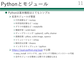 Pythonとモジュール
l Pythonは基本機能はとてもシンプル
Ø 拡張モジュールが豊富
² ⾏列演算など：numpy
² 科学技術計算など：scipy
² グラフの描画など：matplotlib
² 機械学習：scikit-learn
² ディープラーニング：pylearn2, caffe, chainer
² 画像処理：pillow, scikit-image, opencv
² シミュレーション：simpy
² 解析的な計算：theano
² インタラクティブシェル：ipython
Ø https://pypi.python.org/pypi で公開
² easy_install コマンドや，pip コマンドで簡単にインストール可能
² ⾃作モジュールを簡単に公開できる機能もある
11
 