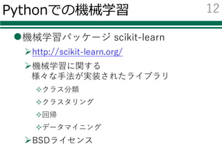 Pythonでの機械学習
l機械学習パッケージ scikit-learn
Øhttp://scikit-learn.org/
Ø機械学習に関する
様々な⼿法が実装されたライブラリ
²クラス分類
²クラスタリング
²回帰
²データマイニング
ØBSDライセンス
12
 