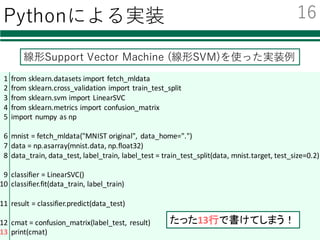 Pythonによる実装
線形Support Vector Machine (線形SVM)を使った実装例
16
1
2
3
4
5
6
7
8
9
10
11
12
13
from	sklearn.datasets import	fetch_mldata
from	sklearn.cross_validation import	train_test_split
from	sklearn.svm import	LinearSVC
from	sklearn.metrics import	confusion_matrix
import	numpy	as	np
mnist =	fetch_mldata("MNIST	original",	 data_home=".")
data	=	np.asarray(mnist.data,	np.float32)
data_train,	data_test,	label_train,	label_test =	train_test_split(data,	mnist.target,	test_size=0.2)
classifier	=	LinearSVC()
classifier.fit(data_train,	label_train)
result	=	classifier.predict(data_test)
cmat =	confusion_matrix(label_test,	 result)
print(cmat)
たった13行で書けてしまう！
 