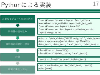 Pythonによる実装
from sklearn.datasets import fetch_mldata
from	sklearn.cross_validation import	train_test_split
from sklearn.svm import LinearSVC
from sklearn.metrics import confusion_matrix
import numpy as np
mnist = fetch_mldata("MNIST original", data_home="
data = np.asarray(mnist.data, np.float32)
data_train, data_test, label_train, label_test = t
classifier = LinearSVC()
classifier.fit(data_train, label_train)
result = classifier.predict(data_test)
cmat = confusion_matrix(label_test, result)
print(cmat)
必要なモジュールの読み込み
特徴量の読み込み
識別器の初期化・学習
評価
結果の集計・出⼒
17
 
