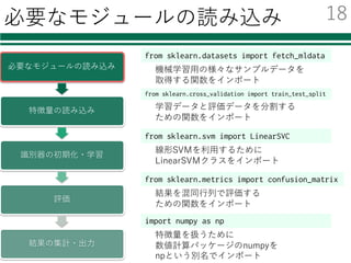 必要なモジュールの読み込み
必要なモジュールの読み込み
特徴量の読み込み
識別器の初期化・学習
評価
結果の集計・出⼒
from sklearn.datasets import fetch_mldata
from sklearn.svm import LinearSVC
機械学習⽤の様々なサンプルデータを
取得する関数をインポート
線形SVMを利⽤するために
LinearSVMクラスをインポート
import numpy as np
特徴量を扱うために
数値計算パッケージのnumpyを
npという別名でインポート
from sklearn.cross_validation import train_test_split
学習データと評価データを分割する
ための関数をインポート
from sklearn.metrics import confusion_matrix
結果を混同⾏列で評価する
ための関数をインポート
18
 
