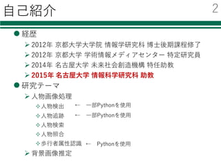 ⾃⼰紹介
l 経歴
Ø 2012年 京都⼤学⼤学院 情報学研究科 博⼠後期課程修了
Ø 2012年 京都⼤学 学術情報メディアセンター 特定研究員
Ø 2014年 名古屋⼤学 未来社会創造機構 特任助教
Ø 2015年 名古屋⼤学 情報科学研究科 助教
l 研究テーマ
Ø ⼈物画像処理
²⼈物検出
²⼈物追跡
²⼈物検索
²⼈物照合
²歩⾏者属性認識
Ø 背景画像推定
← Pythonを使⽤
← ⼀部Pythonを使⽤
← ⼀部Pythonを使⽤
2
 