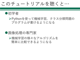このチュートリアルを聴くと…
l初学者
ØPythonを使って機械学習，クラス分類問題の
プログラムが書けるようになる
l画像処理の専⾨家
Ø機械学習の様々なアルゴリズムを
簡単に⽐較できるようになる
 