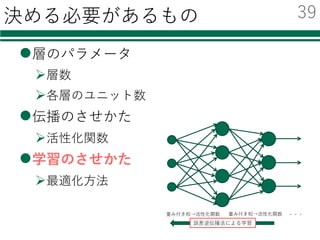 決める必要があるもの
l層のパラメータ
Ø層数
Ø各層のユニット数
l伝播のさせかた
Ø活性化関数
l学習のさせかた
Ø最適化⽅法
重み付き和→活性化関数 重み付き和→活性化関数 ・・・
誤差逆伝播法による学習
38
 