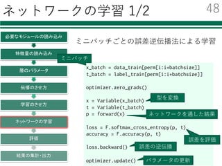 ネットワークの学習の流れ
必要なモジュールの読み込み
特徴量の読み込み
層のパラメータ
伝播のさせ方
学習のさせ方
ネットワークの学習
評価
結果の集計・出力
ミニバッチによる逐次的な学習
学習データが膨⼤：
→ランダムに分割し，少しずつ学習
ネットワークの学習
学習データをミニバッチへ分割して学習
指定回数の繰り返し
ミニバッチごとの繰り返し
誤差逆伝播法による最適化
47
 