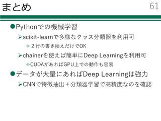 MINST databaseでの分類結果
分類器 認識率 学習時間（秒） 評価時間（秒）
線形SVM 0.864 130.0 0.032
K-Nearest Neighbor 0.970 20.70 702.9
AdaBoost 0.719 64.74 0.519
Random Forest 0.946 1.026 0.152
Neural Network (GPU) 0.970 1018(cpu:1906) 0.063
CNN (GPU) 0.983 1509(cpu: 36324) 0.049
【注意】
ニューラルネットの学習は100回繰り返した
PCのスペック
CPU: Intel® Core™ i7-5930K 3.50GHz
GPU: GeForce GTX Titan X
60
 