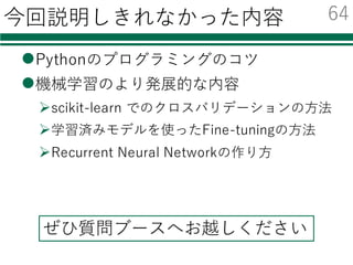 Pythonを勉強するための資料集
l Python Scientific Lecture Notes
Ø ⽇本語訳： http://turbare.net/transl/scipy-lecture-notes/index.html
Ø ⾮常におすすめ
Ø numpy/scipyから画像処理，3D可視化まで幅広く学べる
l @shima__shimaさん
Ø 機械学習の Python との出会い
² numpyと簡単な機械学習への利⽤
l @payashimさん
Ø PyConJP 2014での「OpenCVのpythonインターフェース⼊⾨」の資料
² Pythonユーザ向けの，OpenCVを使った画像処理解説
63
 