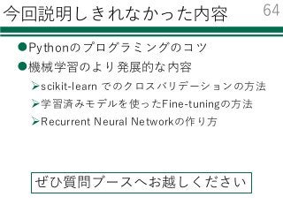 今回説明しきれなかった内容
lPythonのプログラミングのコツ
l機械学習のより発展的な内容
Øscikit-learn でのクロスバリデーションの⽅法
Ø学習済みモデルを使ったFine-tuningの⽅法
ØRecurrent Neural Networkの作り⽅
64
ぜひ質問ブースへお越しください
 