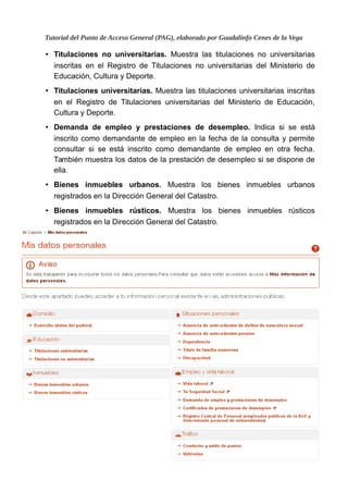 Tutorial del Punto de Acceso General (PAG), elaborado por Guadalinfo Cenes de la Vega
• Titulaciones no universitarias. Muestra las titulaciones no universitarias
inscritas en el Registro de Titulaciones no universitarias del Ministerio de
Educación, Cultura y Deporte.
• Titulaciones universitarias. Muestra las titulaciones universitarias inscritas
en el Registro de Titulaciones universitarias del Ministerio de Educación,
Cultura y Deporte.
• Demanda de empleo y prestaciones de desempleo. Indica si se está
inscrito como demandante de empleo en la fecha de la consulta y permite
consultar si se está inscrito como demandante de empleo en otra fecha.
También muestra los datos de la prestación de desempleo si se dispone de
ella.
• Bienes inmuebles urbanos. Muestra los bienes inmuebles urbanos
registrados en la Dirección General del Catastro.
• Bienes inmuebles rústicos. Muestra los bienes inmuebles rústicos
registrados en la Dirección General del Catastro.
10
 