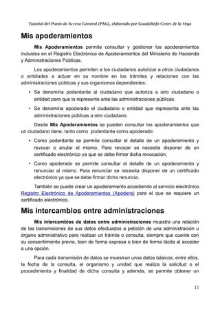 Tutorial del Punto de Acceso General (PAG), elaborado por Guadalinfo Cenes de la Vega
Mis apoderamientos
Mis Apoderamientos permite consultar y gestionar los apoderamientos
incluidos en el Registro Electrónico de Apoderamientos del Ministerio de Hacienda
y Administraciones Públicas.
Los apoderamientos permiten a los ciudadanos autorizar a otros ciudadanos
o entidades a actuar en su nombre en los trámites y relaciones con las
administraciones públicas y sus organismos dependientes:
• Se denomina poderdante al ciudadano que autoriza a otro ciudadano o
entidad para que lo represente ante las administraciones públicas.
• Se denomina apoderado el ciudadano o entidad que representa ante las
administraciones públicas a otro ciudadano.
Desde Mis Apoderamientos se pueden consultar los apoderamientos que
un ciudadano tiene, tanto como poderdante como apoderado:
• Como poderdante se permite consultar el detalle de un apoderamiento y
revocar o anular el mismo. Para revocar se necesita disponer de un
certificado electrónico ya que se debe firmar dicha revocación.
• Como apoderado se permite consultar el detalle de un apoderamiento y
renunciar al mismo. Para renunciar se necesita disponer de un certificado
electrónico ya que se debe firmar dicha renuncia.
También se puede crear un apoderamiento accediendo al servicio electrónico
Registro Electrónico de Apoderamientos (Apodera) para el que se requiere un
certificado electrónico.
Mis intercambios entre administraciones
Mis intercambios de datos entre administraciones muestra una relación
de las transmisiones de sus datos efectuados a petición de una administración u
órgano administrativo para realizar un trámite o consulta, siempre que cuente con
su consentimiento previo, bien de forma expresa o bien de forma tácita al acceder
a una opción.
Para cada transmisión de datos se muestran unos datos básicos, entre ellos,
la fecha de la consulta, el organismo y unidad que realiza la solicitud o el
procedimiento y finalidad de dicha consulta y además, se permite obtener un
11
 