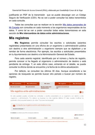 Tutorial del Punto de Acceso General (PAG), elaborado por Guadalinfo Cenes de la Vega
justificante en PDF de la transmisión que se puede descargar con un Código
Seguro de Verificación (CSV). No se van a poder consultar los datos transmitidos
en cada consulta.
Todas las consultas que se realizan en la sección Mis datos personales de
Mi Carpeta son consultas en cada momento a los organismos responsables de los
datos. Y como tal se van a poder consultar todas estas transmisiones en esta
sección de Mis intercambios de datos entre administraciones.
Mis registros
Mis Registros permite consultar los escritos o solicitudes (asientos
registrales) presentados en una oficina de un organismo o administración pública
con destino a otra administración u organismo siempre que se digitalicen y se
remitan de forma electrónica. Por ejemplo, los escritos o solicitudes presentados
en tu Ayuntamiento con destino a la Administración General del Estado.
Para cada asiento registral, identificado por el número y fecha de registro,
permite conocer si ha llegado al organismo o administración de destino o está
pendiente de entrega. Y, en este último caso, entrando en el detalle, se puede
consultar la oficina donde se encuentra y la fecha de la última actualización.
Por defecto, se consultan los últimos 30 días. Aunque accediendo a las
opciones de búsqueda se permite buscar otro periodo o buscar por número de
registro.
12
 