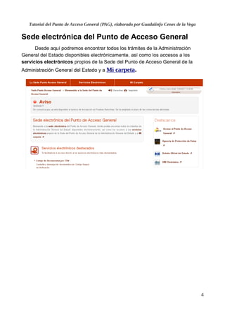 Tutorial del Punto de Acceso General (PAG), elaborado por Guadalinfo Cenes de la Vega
Sede electrónica del Punto de Acceso General
Desde aquí podremos encontrar todos los trámites de la Administración
General del Estado disponibles electrónicamente, así como los accesos a los
servicios electrónicos propios de la Sede del Punto de Acceso General de la
Administración General del Estado y a Mi carpeta.
4
 