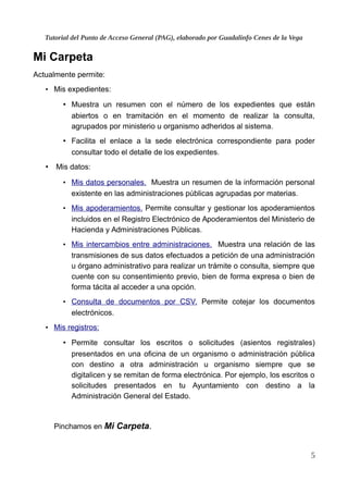 Tutorial del Punto de Acceso General (PAG), elaborado por Guadalinfo Cenes de la Vega
Mi Carpeta
Actualmente permite:
• Mis expedientes:
• Muestra un resumen con el número de los expedientes que están
abiertos o en tramitación en el momento de realizar la consulta,
agrupados por ministerio u organismo adheridos al sistema.
• Facilita el enlace a la sede electrónica correspondiente para poder
consultar todo el detalle de los expedientes.
• Mis datos:
• Mis datos personales. Muestra un resumen de la información personal
existente en las administraciones públicas agrupadas por materias.
• Mis apoderamientos. Permite consultar y gestionar los apoderamientos
incluidos en el Registro Electrónico de Apoderamientos del Ministerio de
Hacienda y Administraciones Públicas.
• Mis intercambios entre administraciones. Muestra una relación de las
transmisiones de sus datos efectuados a petición de una administración
u órgano administrativo para realizar un trámite o consulta, siempre que
cuente con su consentimiento previo, bien de forma expresa o bien de
forma tácita al acceder a una opción.
• Consulta de documentos por CSV. Permite cotejar los documentos
electrónicos.
• Mis registros:
• Permite consultar los escritos o solicitudes (asientos registrales)
presentados en una oficina de un organismo o administración pública
con destino a otra administración u organismo siempre que se
digitalicen y se remitan de forma electrónica. Por ejemplo, los escritos o
solicitudes presentados en tu Ayuntamiento con destino a la
Administración General del Estado.
Pinchamos en Mi Carpeta.
5
 