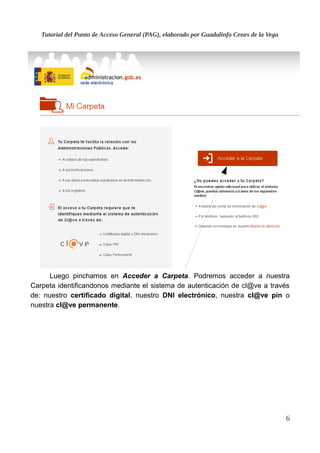 Tutorial del Punto de Acceso General (PAG), elaborado por Guadalinfo Cenes de la Vega
Luego pinchamos en Acceder a Carpeta. Podremos acceder a nuestra
Carpeta identificandonos mediante el sistema de autenticación de cl@ve a través
de: nuestro certificado digital, nuestro DNI electrónico, nuestra cl@ve pin o
nuestra cl@ve permanente.
6
 