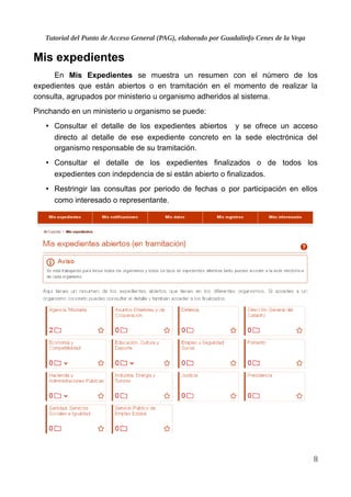Tutorial del Punto de Acceso General (PAG), elaborado por Guadalinfo Cenes de la Vega
Mis expedientes
En Mis Expedientes se muestra un resumen con el número de los
expedientes que están abiertos o en tramitación en el momento de realizar la
consulta, agrupados por ministerio u organismo adheridos al sistema.
Pinchando en un ministerio u organismo se puede:
• Consultar el detalle de los expedientes abiertos y se ofrece un acceso
directo al detalle de ese expediente concreto en la sede electrónica del
organismo responsable de su tramitación.
• Consultar el detalle de los expedientes finalizados o de todos los
expedientes con indepdencia de si están abierto o finalizados.
• Restringir las consultas por periodo de fechas o por participación en ellos
como interesado o representante.
8
 