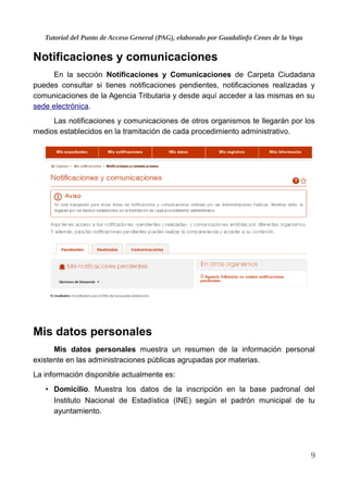 Tutorial del Punto de Acceso General (PAG), elaborado por Guadalinfo Cenes de la Vega
Notificaciones y comunicaciones
En la sección Notificaciones y Comunicaciones de Carpeta Ciudadana
puedes consultar si tienes notificaciones pendientes, notificaciones realizadas y
comunicaciones de la Agencia Tributaria y desde aquí acceder a las mismas en su
sede electrónica.
Las notificaciones y comunicaciones de otros organismos te llegarán por los
medios establecidos en la tramitación de cada procedimiento administrativo.
Mis datos personales
Mis datos personales muestra un resumen de la información personal
existente en las administraciones públicas agrupadas por materias.
La información disponible actualmente es:
• Domicilio. Muestra los datos de la inscripción en la base padronal del
Instituto Nacional de Estadística (INE) según el padrón municipal de tu
ayuntamiento.
9
 