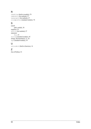 R
readline (built-in module), 78
remove() (list method), 27
reverse() (list method), 27
rlcompleter (standard module), 78

S
search
     path, module, 38
sequence, 91
sort() (list method), 27
statement
     for, 19
string (standard module), 45
strings, documentation, 21, 26
sys (standard module), 39

U
unicode() (built-in function), 14

Z
Zen of Python, 91




94                                  Index
 
