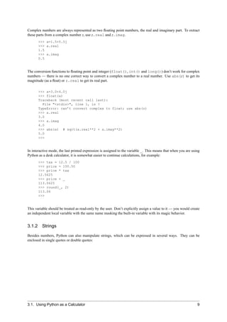 Complex numbers are always represented as two ﬂoating point numbers, the real and imaginary part. To extract
these parts from a complex number z, use z.real and z.imag.
       >>> a=1.5+0.5j
       >>> a.real
       1.5
       >>> a.imag
       0.5


The conversion functions to ﬂoating point and integer (float(), int() and long()) don’t work for complex
numbers — there is no one correct way to convert a complex number to a real number. Use abs(z) to get its
magnitude (as a ﬂoat) or z.real to get its real part.

       >>> a=3.0+4.0j
       >>> float(a)
       Traceback (most recent call last):
         File "<stdin>", line 1, in ?
       TypeError: can’t convert complex to float; use abs(z)
       >>> a.real
       3.0
       >>> a.imag
       4.0
       >>> abs(a) # sqrt(a.real**2 + a.imag**2)
       5.0
       >>>


In interactive mode, the last printed expression is assigned to the variable _. This means that when you are using
Python as a desk calculator, it is somewhat easier to continue calculations, for example:
       >>> tax = 12.5 / 100
       >>> price = 100.50
       >>> price * tax
       12.5625
       >>> price + _
       113.0625
       >>> round(_, 2)
       113.06
       >>>


This variable should be treated as read-only by the user. Don’t explicitly assign a value to it — you would create
an independent local variable with the same name masking the built-in variable with its magic behavior.


3.1.2 Strings

Besides numbers, Python can also manipulate strings, which can be expressed in several ways. They can be
enclosed in single quotes or double quotes:




3.1. Using Python as a Calculator                                                                               9
 