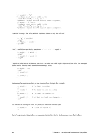 >>> word[0] = ’x’
       Traceback (most recent call last):
         File "<stdin>", line 1, in ?
       TypeError: object doesn’t support item assignment
       >>> word[:1] = ’Splat’
       Traceback (most recent call last):
         File "<stdin>", line 1, in ?
       TypeError: object doesn’t support slice assignment


However, creating a new string with the combined content is easy and efﬁcient:

       >>> ’x’ + word[1:]
       ’xelpA’
       >>> ’Splat’ + word[4]
       ’SplatA’


Here’s a useful invariant of slice operations: s[:i] + s[i:] equals s.
       >>> word[:2] + word[2:]
       ’HelpA’
       >>> word[:3] + word[3:]
       ’HelpA’


Degenerate slice indices are handled gracefully: an index that is too large is replaced by the string size, an upper
bound smaller than the lower bound returns an empty string.
       >>> word[1:100]
       ’elpA’
       >>> word[10:]
       ’’
       >>> word[2:1]
       ’’


Indices may be negative numbers, to start counting from the right. For example:
       >>> word[-1]            # The last character
       ’A’
       >>> word[-2]            # The last-but-one character
       ’p’
       >>> word[-2:]           # The last two characters
       ’pA’
       >>> word[:-2]           # All but the last two characters
       ’Hel’


But note that -0 is really the same as 0, so it does not count from the right!
       >>> word[-0]            # (since -0 equals 0)
       ’H’


Out-of-range negative slice indices are truncated, but don’t try this for single-element (non-slice) indices:




12                                                              Chapter 3. An Informal Introduction to Python
 