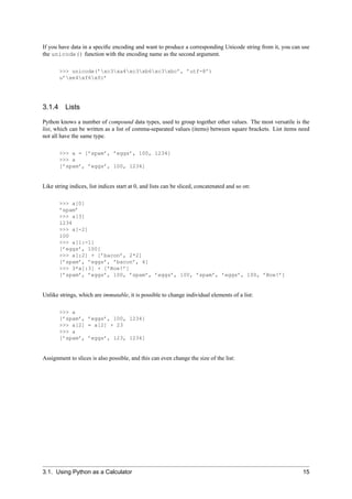 If you have data in a speciﬁc encoding and want to produce a corresponding Unicode string from it, you can use
the unicode() function with the encoding name as the second argument.

       >>> unicode(’xc3xa4xc3xb6xc3xbc’, ’utf-8’)
       u’xe4xf6xfc’




3.1.4 Lists

Python knows a number of compound data types, used to group together other values. The most versatile is the
list, which can be written as a list of comma-separated values (items) between square brackets. List items need
not all have the same type.

       >>> a = [’spam’, ’eggs’, 100, 1234]
       >>> a
       [’spam’, ’eggs’, 100, 1234]


Like string indices, list indices start at 0, and lists can be sliced, concatenated and so on:

       >>> a[0]
       ’spam’
       >>> a[3]
       1234
       >>> a[-2]
       100
       >>> a[1:-1]
       [’eggs’, 100]
       >>> a[:2] + [’bacon’, 2*2]
       [’spam’, ’eggs’, ’bacon’, 4]
       >>> 3*a[:3] + [’Boe!’]
       [’spam’, ’eggs’, 100, ’spam’, ’eggs’, 100, ’spam’, ’eggs’, 100, ’Boe!’]


Unlike strings, which are immutable, it is possible to change individual elements of a list:

       >>> a
       [’spam’, ’eggs’, 100, 1234]
       >>> a[2] = a[2] + 23
       >>> a
       [’spam’, ’eggs’, 123, 1234]


Assignment to slices is also possible, and this can even change the size of the list:




3.1. Using Python as a Calculator                                                                           15
 