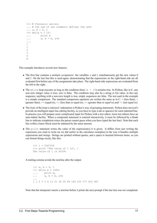 >>>   # Fibonacci series:
      ...   # the sum of two elements defines the next
      ...   a, b = 0, 1
      >>>   while b < 10:
      ...         print b
      ...         a, b = b, a+b
      ...
      1
      1
      2
      3
      5
      8


This example introduces several new features.

   • The ﬁrst line contains a multiple assignment: the variables a and b simultaneously get the new values 0
     and 1. On the last line this is used again, demonstrating that the expressions on the right-hand side are all
     evaluated ﬁrst before any of the assignments take place. The right-hand side expressions are evaluated from
     the left to the right.
   • The while loop executes as long as the condition (here: b < 10) remains true. In Python, like in C, any
     non-zero integer value is true; zero is false. The condition may also be a string or list value, in fact any
     sequence; anything with a non-zero length is true, empty sequences are false. The test used in the example
     is a simple comparison. The standard comparison operators are written the same as in C: < (less than), >
     (greater than), == (equal to), <= (less than or equal to), >= (greater than or equal to) and != (not equal to).
   • The body of the loop is indented: indentation is Python’s way of grouping statements. Python does not (yet!)
     provide an intelligent input line editing facility, so you have to type a tab or space(s) for each indented line.
     In practice you will prepare more complicated input for Python with a text editor; most text editors have an
     auto-indent facility. When a compound statement is entered interactively, it must be followed by a blank
     line to indicate completion (since the parser cannot guess when you have typed the last line). Note that each
     line within a basic block must be indented by the same amount.
   • The print statement writes the value of the expression(s) it is given. It differs from just writing the
     expression you want to write (as we did earlier in the calculator examples) in the way it handles multiple
     expressions and strings. Strings are printed without quotes, and a space is inserted between items, so you
     can format things nicely, like this:

             >>> i = 256*256
             >>> print ’The value of i is’, i
             The value of i is 65536


      A trailing comma avoids the newline after the output:

             >>> a, b = 0, 1
             >>> while b < 1000:
             ...     print b,
             ...     a, b = b, a+b
             ...
             1 1 2 3 5 8 13 21 34 55 89 144 233 377 610 987


      Note that the interpreter inserts a newline before it prints the next prompt if the last line was not completed.




3.2. First Steps Towards Programming                                                                               17
 