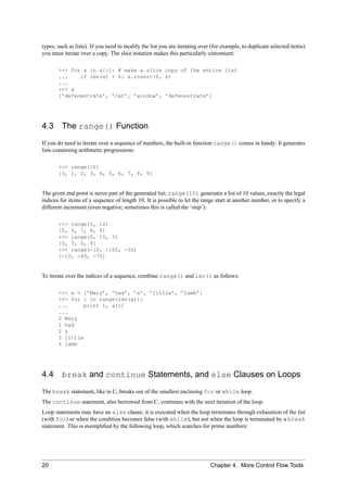 types, such as lists). If you need to modify the list you are iterating over (for example, to duplicate selected items)
you must iterate over a copy. The slice notation makes this particularly convenient:

       >>> for x in a[:]: # make a slice copy of the entire list
       ...    if len(x) > 6: a.insert(0, x)
       ...
       >>> a
       [’defenestrate’, ’cat’, ’window’, ’defenestrate’]




4.3      The range() Function
If you do need to iterate over a sequence of numbers, the built-in function range() comes in handy. It generates
lists containing arithmetic progressions:

       >>> range(10)
       [0, 1, 2, 3, 4, 5, 6, 7, 8, 9]


The given end point is never part of the generated list; range(10) generates a list of 10 values, exactly the legal
indices for items of a sequence of length 10. It is possible to let the range start at another number, or to specify a
different increment (even negative; sometimes this is called the ‘step’):

       >>> range(5, 10)
       [5, 6, 7, 8, 9]
       >>> range(0, 10, 3)
       [0, 3, 6, 9]
       >>> range(-10, -100, -30)
       [-10, -40, -70]


To iterate over the indices of a sequence, combine range() and len() as follows:

       >>> a = [’Mary’, ’had’, ’a’, ’little’, ’lamb’]
       >>> for i in range(len(a)):
       ...      print i, a[i]
       ...
       0 Mary
       1 had
       2 a
       3 little
       4 lamb




4.4      break and continue Statements, and else Clauses on Loops
The break statement, like in C, breaks out of the smallest enclosing for or while loop.
The continue statement, also borrowed from C, continues with the next iteration of the loop.
Loop statements may have an else clause; it is executed when the loop terminates through exhaustion of the list
(with for) or when the condition becomes false (with while), but not when the loop is terminated by a break
statement. This is exempliﬁed by the following loop, which searches for prime numbers:




20                                                                          Chapter 4. More Control Flow Tools
 