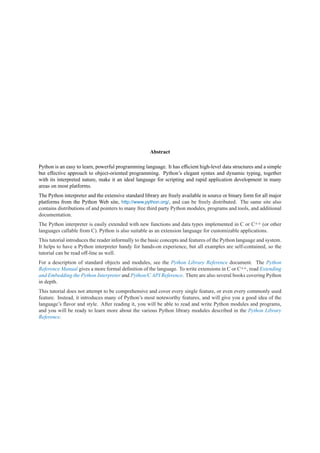 Abstract

Python is an easy to learn, powerful programming language. It has efﬁcient high-level data structures and a simple
but effective approach to object-oriented programming. Python’s elegant syntax and dynamic typing, together
with its interpreted nature, make it an ideal language for scripting and rapid application development in many
areas on most platforms.
The Python interpreter and the extensive standard library are freely available in source or binary form for all major
platforms from the Python Web site, http://www.python.org/, and can be freely distributed. The same site also
contains distributions of and pointers to many free third party Python modules, programs and tools, and additional
documentation.
The Python interpreter is easily extended with new functions and data types implemented in C or C++ (or other
languages callable from C). Python is also suitable as an extension language for customizable applications.
This tutorial introduces the reader informally to the basic concepts and features of the Python language and system.
It helps to have a Python interpreter handy for hands-on experience, but all examples are self-contained, so the
tutorial can be read off-line as well.
For a description of standard objects and modules, see the Python Library Reference document. The Python
Reference Manual gives a more formal deﬁnition of the language. To write extensions in C or C++, read Extending
and Embedding the Python Interpreter and Python/C API Reference. There are also several books covering Python
in depth.
This tutorial does not attempt to be comprehensive and cover every single feature, or even every commonly used
feature. Instead, it introduces many of Python’s most noteworthy features, and will give you a good idea of the
language’s ﬂavor and style. After reading it, you will be able to read and write Python modules and programs,
and you will be ready to learn more about the various Python library modules described in the Python Library
Reference.
 