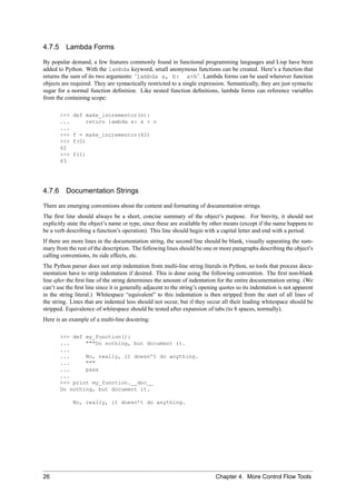 4.7.5 Lambda Forms

By popular demand, a few features commonly found in functional programming languages and Lisp have been
added to Python. With the lambda keyword, small anonymous functions can be created. Here’s a function that
returns the sum of its two arguments: ‘lambda a, b: a+b’. Lambda forms can be used wherever function
objects are required. They are syntactically restricted to a single expression. Semantically, they are just syntactic
sugar for a normal function deﬁnition. Like nested function deﬁnitions, lambda forms can reference variables
from the containing scope:

       >>>   def make_incrementor(n):
       ...       return lambda x: x + n
       ...
       >>>   f = make_incrementor(42)
       >>>   f(0)
       42
       >>>   f(1)
       43




4.7.6 Documentation Strings

There are emerging conventions about the content and formatting of documentation strings.
The ﬁrst line should always be a short, concise summary of the object’s purpose. For brevity, it should not
explicitly state the object’s name or type, since these are available by other means (except if the name happens to
be a verb describing a function’s operation). This line should begin with a capital letter and end with a period.
If there are more lines in the documentation string, the second line should be blank, visually separating the sum-
mary from the rest of the description. The following lines should be one or more paragraphs describing the object’s
calling conventions, its side effects, etc.
The Python parser does not strip indentation from multi-line string literals in Python, so tools that process docu-
mentation have to strip indentation if desired. This is done using the following convention. The ﬁrst non-blank
line after the ﬁrst line of the string determines the amount of indentation for the entire documentation string. (We
can’t use the ﬁrst line since it is generally adjacent to the string’s opening quotes so its indentation is not apparent
in the string literal.) Whitespace “equivalent” to this indentation is then stripped from the start of all lines of
the string. Lines that are indented less should not occur, but if they occur all their leading whitespace should be
stripped. Equivalence of whitespace should be tested after expansion of tabs (to 8 spaces, normally).
Here is an example of a multi-line docstring:

       >>> def my_function():
       ...     """Do nothing, but document it.
       ...
       ...     No, really, it doesn’t do anything.
       ...     """
       ...     pass
       ...
       >>> print my_function.__doc__
       Do nothing, but document it.

             No, really, it doesn’t do anything.




26                                                                          Chapter 4. More Control Flow Tools
 