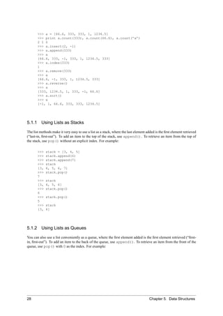 >>> a = [66.6, 333, 333, 1, 1234.5]
        >>> print a.count(333), a.count(66.6), a.count(’x’)
        2 1 0
        >>> a.insert(2, -1)
        >>> a.append(333)
        >>> a
        [66.6, 333, -1, 333, 1, 1234.5, 333]
        >>> a.index(333)
        1
        >>> a.remove(333)
        >>> a
        [66.6, -1, 333, 1, 1234.5, 333]
        >>> a.reverse()
        >>> a
        [333, 1234.5, 1, 333, -1, 66.6]
        >>> a.sort()
        >>> a
        [-1, 1, 66.6, 333, 333, 1234.5]




5.1.1 Using Lists as Stacks

The list methods make it very easy to use a list as a stack, where the last element added is the ﬁrst element retrieved
(“last-in, ﬁrst-out”). To add an item to the top of the stack, use append(). To retrieve an item from the top of
the stack, use pop() without an explicit index. For example:

        >>>   stack = [3, 4, 5]
        >>>   stack.append(6)
        >>>   stack.append(7)
        >>>   stack
        [3,   4, 5, 6, 7]
        >>>   stack.pop()
        7
        >>>   stack
        [3,   4, 5, 6]
        >>>   stack.pop()
        6
        >>>   stack.pop()
        5
        >>>   stack
        [3,   4]




5.1.2     Using Lists as Queues

You can also use a list conveniently as a queue, where the ﬁrst element added is the ﬁrst element retrieved (“ﬁrst-
in, ﬁrst-out”). To add an item to the back of the queue, use append(). To retrieve an item from the front of the
queue, use pop() with 0 as the index. For example:




28                                                                                    Chapter 5. Data Structures
 