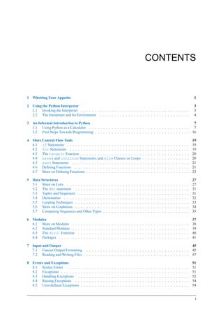 CONTENTS



1   Whetting Your Appetite                                                                                                                                                                          1

2   Using the Python Interpreter                                                                                                                                                                   3
    2.1 Invoking the Interpreter . . . . . . . . . . . . . . . . . . . . . . . . . . . . . . . . . . . . . . .                                                                                     3
    2.2 The Interpreter and Its Environment . . . . . . . . . . . . . . . . . . . . . . . . . . . . . . . .                                                                                        4

3   An Informal Introduction to Python                                                                                                                                                              7
    3.1 Using Python as a Calculator . . . . . . . . . . . . . . . . . . . . . . . . . . . . . . . . . . . .                                                                                        7
    3.2 First Steps Towards Programming . . . . . . . . . . . . . . . . . . . . . . . . . . . . . . . . . .                                                                                        16

4   More Control Flow Tools                                                                                                                                                                        19
    4.1 if Statements . . . . . . . . . . . . . . . . . . . . . . . . . . .                                                    .   .   .   .   .   .   .   .   .   .   .   .   .   .   .   .   .   19
    4.2 for Statements . . . . . . . . . . . . . . . . . . . . . . . . . .                                                     .   .   .   .   .   .   .   .   .   .   .   .   .   .   .   .   .   19
    4.3 The range() Function . . . . . . . . . . . . . . . . . . . . . .                                                       .   .   .   .   .   .   .   .   .   .   .   .   .   .   .   .   .   20
    4.4 break and continue Statements, and else Clauses on Loops                                                               .   .   .   .   .   .   .   .   .   .   .   .   .   .   .   .   .   20
    4.5 pass Statements . . . . . . . . . . . . . . . . . . . . . . . . .                                                      .   .   .   .   .   .   .   .   .   .   .   .   .   .   .   .   .   21
    4.6 Deﬁning Functions . . . . . . . . . . . . . . . . . . . . . . . .                                                      .   .   .   .   .   .   .   .   .   .   .   .   .   .   .   .   .   21
    4.7 More on Deﬁning Functions . . . . . . . . . . . . . . . . . . . .                                                      .   .   .   .   .   .   .   .   .   .   .   .   .   .   .   .   .   23

5   Data Structures                                                                                                                                                                                27
    5.1 More on Lists . . . . . . . . . . . . .                        .   .   .   .   .   .   .   .   .   .   .   .   .   .   .   .   .   .   .   .   .   .   .   .   .   .   .   .   .   .   .   27
    5.2 The del statement . . . . . . . . . .                          .   .   .   .   .   .   .   .   .   .   .   .   .   .   .   .   .   .   .   .   .   .   .   .   .   .   .   .   .   .   .   31
    5.3 Tuples and Sequences . . . . . . . . .                         .   .   .   .   .   .   .   .   .   .   .   .   .   .   .   .   .   .   .   .   .   .   .   .   .   .   .   .   .   .   .   31
    5.4 Dictionaries . . . . . . . . . . . . . .                       .   .   .   .   .   .   .   .   .   .   .   .   .   .   .   .   .   .   .   .   .   .   .   .   .   .   .   .   .   .   .   32
    5.5 Looping Techniques . . . . . . . . . .                         .   .   .   .   .   .   .   .   .   .   .   .   .   .   .   .   .   .   .   .   .   .   .   .   .   .   .   .   .   .   .   33
    5.6 More on Conditions . . . . . . . . . .                         .   .   .   .   .   .   .   .   .   .   .   .   .   .   .   .   .   .   .   .   .   .   .   .   .   .   .   .   .   .   .   34
    5.7 Comparing Sequences and Other Types                            .   .   .   .   .   .   .   .   .   .   .   .   .   .   .   .   .   .   .   .   .   .   .   .   .   .   .   .   .   .   .   35

6   Modules                                                                                                                                                                                        37
    6.1 More on Modules . .        .   .   .   .   .   .   .   .   .   .   .   .   .   .   .   .   .   .   .   .   .   .   .   .   .   .   .   .   .   .   .   .   .   .   .   .   .   .   .   .   38
    6.2 Standard Modules . .       .   .   .   .   .   .   .   .   .   .   .   .   .   .   .   .   .   .   .   .   .   .   .   .   .   .   .   .   .   .   .   .   .   .   .   .   .   .   .   .   39
    6.3 The dir() Function         .   .   .   .   .   .   .   .   .   .   .   .   .   .   .   .   .   .   .   .   .   .   .   .   .   .   .   .   .   .   .   .   .   .   .   .   .   .   .   .   40
    6.4 Packages . . . . . . .     .   .   .   .   .   .   .   .   .   .   .   .   .   .   .   .   .   .   .   .   .   .   .   .   .   .   .   .   .   .   .   .   .   .   .   .   .   .   .   .   41

7   Input and Output                                                                                                                                                                               45
    7.1 Fancier Output Formatting . . . . . . . . . . . . . . . . . . . . . . . . . . . . . . . . . . . . .                                                                                        45
    7.2 Reading and Writing Files . . . . . . . . . . . . . . . . . . . . . . . . . . . . . . . . . . . . . .                                                                                      47

8   Errors and Exceptions                                                                                                                                                                          51
    8.1 Syntax Errors . . . . .        .   .   .   .   .   .   .   .   .   .   .   .   .   .   .   .   .   .   .   .   .   .   .   .   .   .   .   .   .   .   .   .   .   .   .   .   .   .   .   51
    8.2 Exceptions . . . . . . .       .   .   .   .   .   .   .   .   .   .   .   .   .   .   .   .   .   .   .   .   .   .   .   .   .   .   .   .   .   .   .   .   .   .   .   .   .   .   .   51
    8.3 Handling Exceptions .          .   .   .   .   .   .   .   .   .   .   .   .   .   .   .   .   .   .   .   .   .   .   .   .   .   .   .   .   .   .   .   .   .   .   .   .   .   .   .   52
    8.4 Raising Exceptions . .         .   .   .   .   .   .   .   .   .   .   .   .   .   .   .   .   .   .   .   .   .   .   .   .   .   .   .   .   .   .   .   .   .   .   .   .   .   .   .   54
    8.5 User-deﬁned Exceptions         .   .   .   .   .   .   .   .   .   .   .   .   .   .   .   .   .   .   .   .   .   .   .   .   .   .   .   .   .   .   .   .   .   .   .   .   .   .   .   54


                                                                                                                                                                                                    i
 