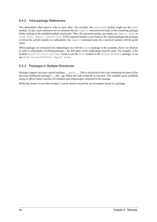 6.4.2 Intra-package References

The submodules often need to refer to each other. For example, the surround module might use the echo
module. In fact, such references are so common that the import statement ﬁrst looks in the containing package
before looking in the standard module search path. Thus, the surround module can simply use import echo or
from echo import echofilter. If the imported module is not found in the current package (the package
of which the current module is a submodule), the import statement looks for a top-level module with the given
name.
When packages are structured into subpackages (as with the Sound package in the example), there’s no shortcut
to refer to submodules of sibling packages - the full name of the subpackage must be used. For example, if the
module Sound.Filters.vocoder needs to use the echo module in the Sound.Effects package, it can
use from Sound.Effects import echo.


6.4.3 Packages in Multiple Directories

Packages support one more special attribute, __path__. This is initialized to be a list containing the name of the
directory holding the package’s ‘__init__.py’ before the code in that ﬁle is executed. This variable can be modiﬁed;
doing so affects future searches for modules and subpackages contained in the package.
While this feature is not often needed, it can be used to extend the set of modules found in a package.




44                                                                                          Chapter 6. Modules
 