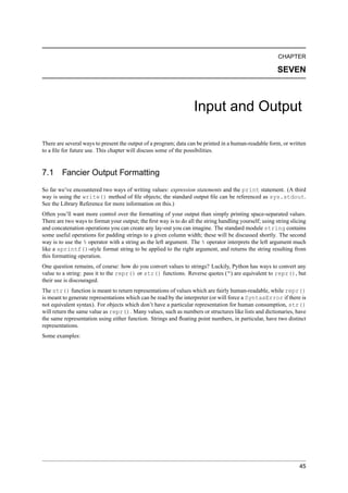 CHAPTER

                                                                                                         SEVEN



                                                                   Input and Output

There are several ways to present the output of a program; data can be printed in a human-readable form, or written
to a ﬁle for future use. This chapter will discuss some of the possibilities.


7.1 Fancier Output Formatting
So far we’ve encountered two ways of writing values: expression statements and the print statement. (A third
way is using the write() method of ﬁle objects; the standard output ﬁle can be referenced as sys.stdout.
See the Library Reference for more information on this.)
Often you’ll want more control over the formatting of your output than simply printing space-separated values.
There are two ways to format your output; the ﬁrst way is to do all the string handling yourself; using string slicing
and concatenation operations you can create any lay-out you can imagine. The standard module string contains
some useful operations for padding strings to a given column width; these will be discussed shortly. The second
way is to use the % operator with a string as the left argument. The % operator interprets the left argument much
like a sprintf()-style format string to be applied to the right argument, and returns the string resulting from
this formatting operation.
One question remains, of course: how do you convert values to strings? Luckily, Python has ways to convert any
value to a string: pass it to the repr() or str() functions. Reverse quotes (“) are equivalent to repr(), but
their use is discouraged.
The str() function is meant to return representations of values which are fairly human-readable, while repr()
is meant to generate representations which can be read by the interpreter (or will force a SyntaxError if there is
not equivalent syntax). For objects which don’t have a particular representation for human consumption, str()
will return the same value as repr(). Many values, such as numbers or structures like lists and dictionaries, have
the same representation using either function. Strings and ﬂoating point numbers, in particular, have two distinct
representations.
Some examples:




                                                                                                                   45
 