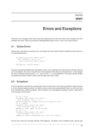 CHAPTER

                                                                                                            EIGHT



                                                     Errors and Exceptions

Until now error messages haven’t been more than mentioned, but if you have tried out the examples you have
probably seen some. There are (at least) two distinguishable kinds of errors: syntax errors and exceptions.


8.1 Syntax Errors
Syntax errors, also known as parsing errors, are perhaps the most common kind of complaint you get while you
are still learning Python:

       >>> while True print ’Hello world’
         File "<stdin>", line 1, in ?
           while True print ’Hello world’
                          ^
       SyntaxError: invalid syntax


The parser repeats the offending line and displays a little ‘arrow’ pointing at the earliest point in the line where the
error was detected. The error is caused by (or at least detected at) the token preceding the arrow: in the example,
the error is detected at the keyword print, since a colon (‘:’) is missing before it. File name and line number
are printed so you know where to look in case the input came from a script.


8.2 Exceptions
Even if a statement or expression is syntactically correct, it may cause an error when an attempt is made to execute
it. Errors detected during execution are called exceptions and are not unconditionally fatal: you will soon learn
how to handle them in Python programs. Most exceptions are not handled by programs, however, and result in
error messages as shown here:

       >>> 10 * (1/0)
       Traceback (most recent call last):
         File "<stdin>", line 1, in ?
       ZeroDivisionError: integer division or modulo by zero
       >>> 4 + spam*3
       Traceback (most recent call last):
         File "<stdin>", line 1, in ?
       NameError: name ’spam’ is not defined
       >>> ’2’ + 2
       Traceback (most recent call last):
         File "<stdin>", line 1, in ?
       TypeError: cannot concatenate ’str’ and ’int’ objects


The last line of the error message indicates what happened. Exceptions come in different types, and the type


                                                                                                                     51
 