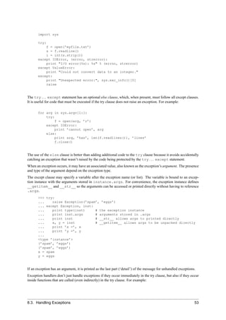 import sys

       try:
           f = open(’myfile.txt’)
           s = f.readline()
           i = int(s.strip())
       except IOError, (errno, strerror):
           print "I/O error(%s): %s" % (errno, strerror)
       except ValueError:
           print "Could not convert data to an integer."
       except:
           print "Unexpected error:", sys.exc_info()[0]
           raise


The try . . . except statement has an optional else clause, which, when present, must follow all except clauses.
It is useful for code that must be executed if the try clause does not raise an exception. For example:

       for arg in sys.argv[1:]:
           try:
                f = open(arg, ’r’)
           except IOError:
                print ’cannot open’, arg
           else:
                print arg, ’has’, len(f.readlines()), ’lines’
                f.close()


The use of the else clause is better than adding additional code to the try clause because it avoids accidentally
catching an exception that wasn’t raised by the code being protected by the try . . . except statement.
When an exception occurs, it may have an associated value, also known as the exception’s argument. The presence
and type of the argument depend on the exception type.
The except clause may specify a variable after the exception name (or list). The variable is bound to an excep-
tion instance with the arguments stored in instance.args. For convenience, the exception instance deﬁnes
__getitem__ and __str__ so the arguments can be accessed or printed directly without having to reference
.args.
       >>> try:
       ...    raise Exception(’spam’, ’eggs’)
       ... except Exception, inst:
       ...    print type(inst)     # the exception instance
       ...    print inst.args      # arguments stored in .args
       ...    print inst           # __str__ allows args to printed directly
       ...    x, y = inst          # __getitem__ allows args to be unpacked directly
       ...    print ’x =’, x
       ...    print ’y =’, y
       ...
       <type ’instance’>
       (’spam’, ’eggs’)
       (’spam’, ’eggs’)
       x = spam
       y = eggs


If an exception has an argument, it is printed as the last part (‘detail’) of the message for unhandled exceptions.
Exception handlers don’t just handle exceptions if they occur immediately in the try clause, but also if they occur
inside functions that are called (even indirectly) in the try clause. For example:




8.3. Handling Exceptions                                                                                          53
 