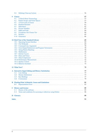 8.6   Deﬁning Clean-up Actions      . . . . . . . . . . . . . . . . . . . . . . . . . . . . . . . . . . . . .                                                                       56

9    Classes                                                                                                                                                                             57
     9.1 A Word About Terminology . . .          .   .   .   .   .   .   .   .   .   .   .   .   .   .   .   .   .   .   .   .   .   .   .   .   .   .   .   .   .   .   .   .   .   .   57
     9.2 Python Scopes and Name Spaces           .   .   .   .   .   .   .   .   .   .   .   .   .   .   .   .   .   .   .   .   .   .   .   .   .   .   .   .   .   .   .   .   .   .   57
     9.3 A First Look at Classes . . . . .       .   .   .   .   .   .   .   .   .   .   .   .   .   .   .   .   .   .   .   .   .   .   .   .   .   .   .   .   .   .   .   .   .   .   59
     9.4 Random Remarks . . . . . . . .          .   .   .   .   .   .   .   .   .   .   .   .   .   .   .   .   .   .   .   .   .   .   .   .   .   .   .   .   .   .   .   .   .   .   61
     9.5 Inheritance . . . . . . . . . . . .     .   .   .   .   .   .   .   .   .   .   .   .   .   .   .   .   .   .   .   .   .   .   .   .   .   .   .   .   .   .   .   .   .   .   62
     9.6 Private Variables . . . . . . . . .     .   .   .   .   .   .   .   .   .   .   .   .   .   .   .   .   .   .   .   .   .   .   .   .   .   .   .   .   .   .   .   .   .   .   63
     9.7 Odds and Ends . . . . . . . . . .       .   .   .   .   .   .   .   .   .   .   .   .   .   .   .   .   .   .   .   .   .   .   .   .   .   .   .   .   .   .   .   .   .   .   64
     9.8 Exceptions Are Classes Too . . .        .   .   .   .   .   .   .   .   .   .   .   .   .   .   .   .   .   .   .   .   .   .   .   .   .   .   .   .   .   .   .   .   .   .   64
     9.9 Iterators . . . . . . . . . . . . . .   .   .   .   .   .   .   .   .   .   .   .   .   .   .   .   .   .   .   .   .   .   .   .   .   .   .   .   .   .   .   .   .   .   .   65
     9.10 Generators . . . . . . . . . . . .     .   .   .   .   .   .   .   .   .   .   .   .   .   .   .   .   .   .   .   .   .   .   .   .   .   .   .   .   .   .   .   .   .   .   66

10 Brief Tour of the Standard Library                                                                                                                                                    69
   10.1 Operating System Interface . . . . . . . . . . . .                           .   .   .   .   .   .   .   .   .   .   .   .   .   .   .   .   .   .   .   .   .   .   .   .   .   69
   10.2 File Wildcards . . . . . . . . . . . . . . . . . . .                         .   .   .   .   .   .   .   .   .   .   .   .   .   .   .   .   .   .   .   .   .   .   .   .   .   69
   10.3 Command Line Arguments . . . . . . . . . . . .                               .   .   .   .   .   .   .   .   .   .   .   .   .   .   .   .   .   .   .   .   .   .   .   .   .   70
   10.4 Error Output Redirection and Program Termination                             .   .   .   .   .   .   .   .   .   .   .   .   .   .   .   .   .   .   .   .   .   .   .   .   .   70
   10.5 String Pattern Matching . . . . . . . . . . . . . .                          .   .   .   .   .   .   .   .   .   .   .   .   .   .   .   .   .   .   .   .   .   .   .   .   .   70
   10.6 Mathematics . . . . . . . . . . . . . . . . . . . .                          .   .   .   .   .   .   .   .   .   .   .   .   .   .   .   .   .   .   .   .   .   .   .   .   .   70
   10.7 Internet Access . . . . . . . . . . . . . . . . . . .                        .   .   .   .   .   .   .   .   .   .   .   .   .   .   .   .   .   .   .   .   .   .   .   .   .   71
   10.8 Dates and Times . . . . . . . . . . . . . . . . . .                          .   .   .   .   .   .   .   .   .   .   .   .   .   .   .   .   .   .   .   .   .   .   .   .   .   71
   10.9 Data Compression . . . . . . . . . . . . . . . . .                           .   .   .   .   .   .   .   .   .   .   .   .   .   .   .   .   .   .   .   .   .   .   .   .   .   72
   10.10 Performance Measurement . . . . . . . . . . . . .                           .   .   .   .   .   .   .   .   .   .   .   .   .   .   .   .   .   .   .   .   .   .   .   .   .   72
   10.11 Quality Control . . . . . . . . . . . . . . . . . . .                       .   .   .   .   .   .   .   .   .   .   .   .   .   .   .   .   .   .   .   .   .   .   .   .   .   73
   10.12 Batteries Included . . . . . . . . . . . . . . . . .                        .   .   .   .   .   .   .   .   .   .   .   .   .   .   .   .   .   .   .   .   .   .   .   .   .   73

11 What Now?                                                                                                                                                                             75

A Interactive Input Editing and History Substitution                                                                                                                                     77
  A.1 Line Editing . . . . . . . . . . . . . . . . . .                       .   .   .   .   .   .   .   .   .   .   .   .   .   .   .   .   .   .   .   .   .   .   .   .   .   .   .   77
  A.2 History Substitution . . . . . . . . . . . . . .                       .   .   .   .   .   .   .   .   .   .   .   .   .   .   .   .   .   .   .   .   .   .   .   .   .   .   .   77
  A.3 Key Bindings . . . . . . . . . . . . . . . . .                         .   .   .   .   .   .   .   .   .   .   .   .   .   .   .   .   .   .   .   .   .   .   .   .   .   .   .   77
  A.4 Commentary . . . . . . . . . . . . . . . . . .                         .   .   .   .   .   .   .   .   .   .   .   .   .   .   .   .   .   .   .   .   .   .   .   .   .   .   .   79

B Floating Point Arithmetic: Issues and Limitations                                                                                                                                      81
  B.1 Representation Error . . . . . . . . . . . . . . . . . . . . . . . . . . . . . . . . . . . . . . . . .                                                                             83

C History and License                                                                                                                                                                    85
  C.1 History of the software . . . . . . . . . . . . . . . . . . . . . . . . . . . . . . . . . . . . . . . .                                                                            85
  C.2 Terms and conditions for accessing or otherwise using Python . . . . . . . . . . . . . . . . . . .                                                                                 86

D Glossary                                                                                                                                                                               89

Index                                                                                                                                                                                    93




ii
 