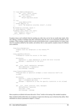 >>> class MyError(Exception):
       ...     def __init__(self, value):
       ...         self.value = value
       ...     def __str__(self):
       ...         return repr(self.value)
       ...
       >>> try:
       ...     raise MyError(2*2)
       ... except MyError, e:
       ...     print ’My exception occurred, value:’, e.value
       ...
       My exception occurred, value: 4
       >>> raise MyError, ’oops!’
       Traceback (most recent call last):
         File "<stdin>", line 1, in ?
       __main__.MyError: ’oops!’


Exception classes can be deﬁned which do anything any other class can do, but are usually kept simple, often
only offering a number of attributes that allow information about the error to be extracted by handlers for the
exception. When creating a module which can raise several distinct errors, a common practice is to create a base
class for exceptions deﬁned by that module, and subclass that to create speciﬁc exception classes for different
error conditions:

       class Error(Exception):
           """Base class for exceptions in this module."""
           pass

       class InputError(Error):
           """Exception raised for errors in the input.

            Attributes:
                expression -- input expression in which the error occurred
                message -- explanation of the error
            """

            def __init__(self, expression, message):
                self.expression = expression
                self.message = message

       class TransitionError(Error):
           """Raised when an operation attempts a state transition that’s not
           allowed.

            Attributes:
                previous -- state at beginning of transition
                next -- attempted new state
                message -- explanation of why the specific transition is not allowed
            """

            def __init__(self, previous, next, message):
                self.previous = previous
                self.next = next
                self.message = message


Most exceptions are deﬁned with names that end in “Error,” similar to the naming of the standard exceptions.
Many standard modules deﬁne their own exceptions to report errors that may occur in functions they deﬁne. More
information on classes is presented in chapter 9, “Classes.”




8.5. User-deﬁned Exceptions                                                                                    55
 