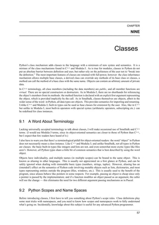 CHAPTER

                                                                                                             NINE



                                                                                             Classes

Python’s class mechanism adds classes to the language with a minimum of new syntax and semantics. It is a
mixture of the class mechanisms found in C++ and Modula-3. As is true for modules, classes in Python do not
put an absolute barrier between deﬁnition and user, but rather rely on the politeness of the user not to “break into
the deﬁnition.” The most important features of classes are retained with full power, however: the class inheritance
mechanism allows multiple base classes, a derived class can override any methods of its base class or classes, a
method can call the method of a base class with the same name. Objects can contain an arbitrary amount of private
data.
In C++ terminology, all class members (including the data members) are public, and all member functions are
virtual. There are no special constructors or destructors. As in Modula-3, there are no shorthands for referencing
the object’s members from its methods: the method function is declared with an explicit ﬁrst argument representing
the object, which is provided implicitly by the call. As in Smalltalk, classes themselves are objects, albeit in the
wider sense of the word: in Python, all data types are objects. This provides semantics for importing and renaming.
Unlike C++ and Modula-3, built-in types can be used as base classes for extension by the user. Also, like in C++
but unlike in Modula-3, most built-in operators with special syntax (arithmetic operators, subscripting etc.) can
be redeﬁned for class instances.


9.1     A Word About Terminology
Lacking universally accepted terminology to talk about classes, I will make occasional use of Smalltalk and C++
terms. (I would use Modula-3 terms, since its object-oriented semantics are closer to those of Python than C++,
but I expect that few readers have heard of it.)
I also have to warn you that there’s a terminological pitfall for object-oriented readers: the word “object” in Python
does not necessarily mean a class instance. Like C++ and Modula-3, and unlike Smalltalk, not all types in Python
are classes: the basic built-in types like integers and lists are not, and even somewhat more exotic types like ﬁles
aren’t. However, all Python types share a little bit of common semantics that is best described by using the word
object.
Objects have individuality, and multiple names (in multiple scopes) can be bound to the same object. This is
known as aliasing in other languages. This is usually not appreciated on a ﬁrst glance at Python, and can be
safely ignored when dealing with immutable basic types (numbers, strings, tuples). However, aliasing has an
(intended!) effect on the semantics of Python code involving mutable objects such as lists, dictionaries, and most
types representing entities outside the program (ﬁles, windows, etc.). This is usually used to the beneﬁt of the
program, since aliases behave like pointers in some respects. For example, passing an object is cheap since only
a pointer is passed by the implementation; and if a function modiﬁes an object passed as an argument, the caller
will see the change — this eliminates the need for two different argument passing mechanisms as in Pascal.


9.2     Python Scopes and Name Spaces
Before introducing classes, I ﬁrst have to tell you something about Python’s scope rules. Class deﬁnitions play
some neat tricks with namespaces, and you need to know how scopes and namespaces work to fully understand
what’s going on. Incidentally, knowledge about this subject is useful for any advanced Python programmer.


                                                                                                                   57
 